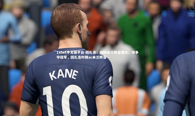 1xbet中文版平台-因扎吉：国际米兰阵容强大，将争夺冠军，因扎吉时期ac米兰阵容