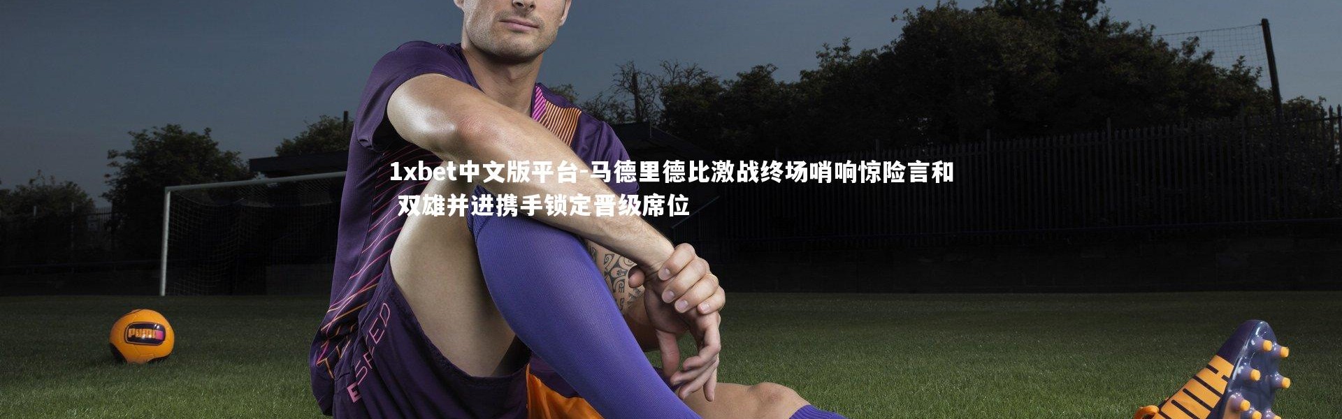 1xbet中文版平台-马德里德比激战终场哨响惊险言和 双雄并进携手锁定晋级席位