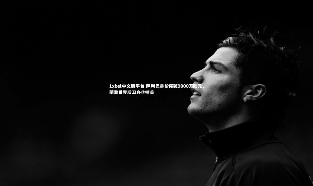 1xbet中文版平台-萨利巴身价突破9000万欧元，荣登世界后卫身价榜首