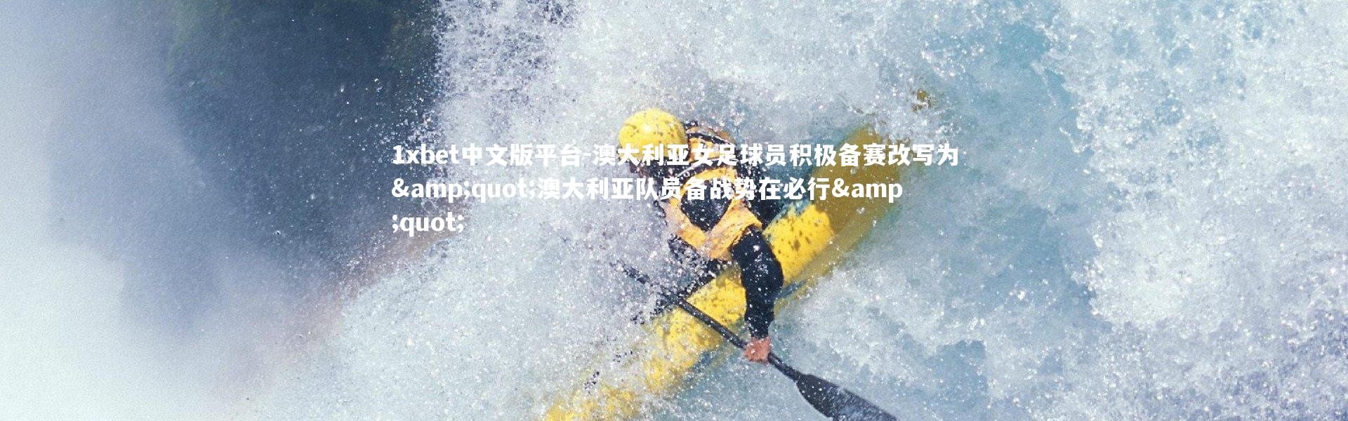 1xbet中文版平台-澳大利亚女足球员积极备赛改写为&quot;澳大利亚队员备战势在必行&quot;