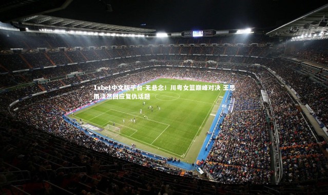 1xbet中文版平台-无悬念！川粤女篮巅峰对决 王思雨淡然回应复仇话题