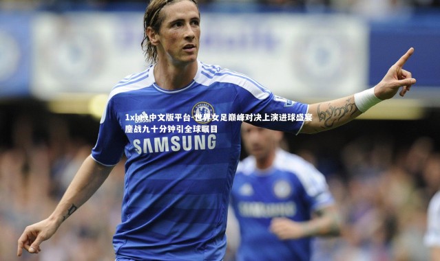 1xbet中文版平台-世界女足巅峰对决上演进球盛宴 鏖战九十分钟引全球瞩目