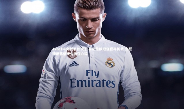 1xbet中文版平台-拜仁慕尼黑欧冠征程再折戟 安联球场悲情夜令拥趸心碎