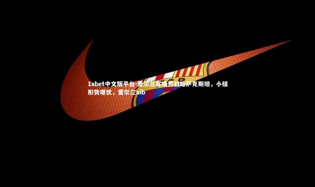 1xbet中文版平台-爱尔兰客场苦战哈萨克斯坦，小组形势堪忧，爱尔兰aib