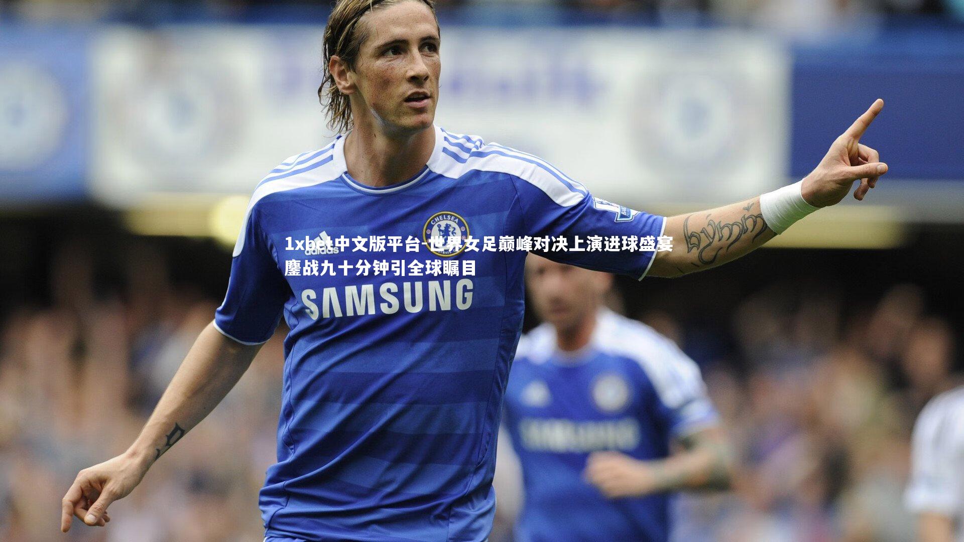 世界女足巅峰对决上演进球盛宴 鏖战九十分钟引全球瞩目